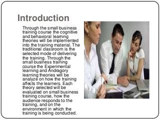 Introduction
Through the small business
training course the cognitive
and behavioral learning
theories will be implemented
into the training material. The
traditional classroom is the
selected mode of delivering
the training. Through the
small business training
course the Experimental
learning and Andragory
learning theories will be
analyze on how the training
affects the learners. Each
theory selected will be
evaluated on small business
training course, how the
audience responds to the
training, and on the
environment in which the
training is being conducted.
 