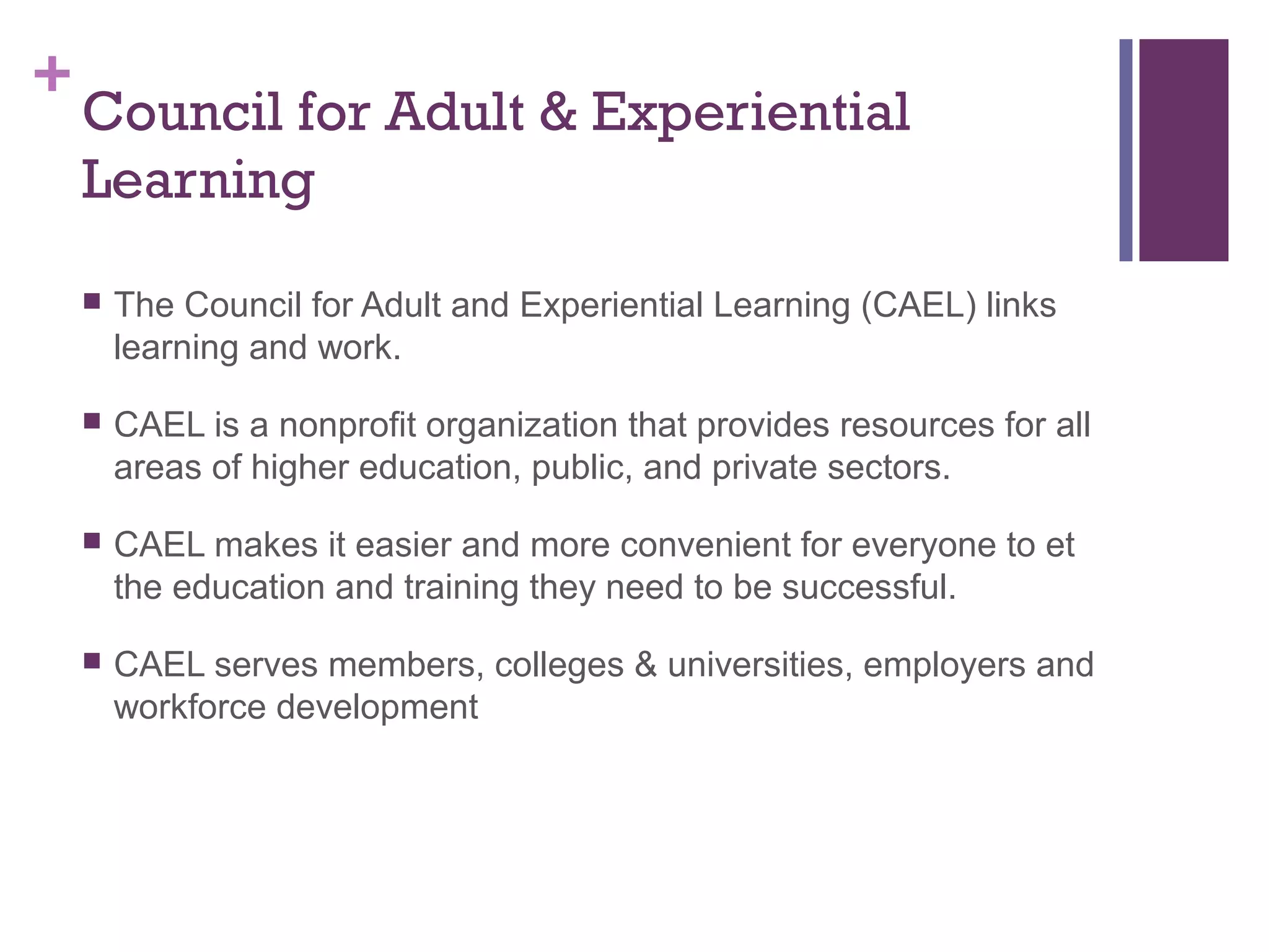 +Council for Adult & Experiential 
Learning 
 The Council for Adult and Experiential Learning (CAEL) links 
learning and work. 
 CAEL is a nonprofit organization that provides resources for all 
areas of higher education, public, and private sectors. 
 CAEL makes it easier and more convenient for everyone to et 
the education and training they need to be successful. 
 CAEL serves members, colleges & universities, employers and 
workforce development 
 