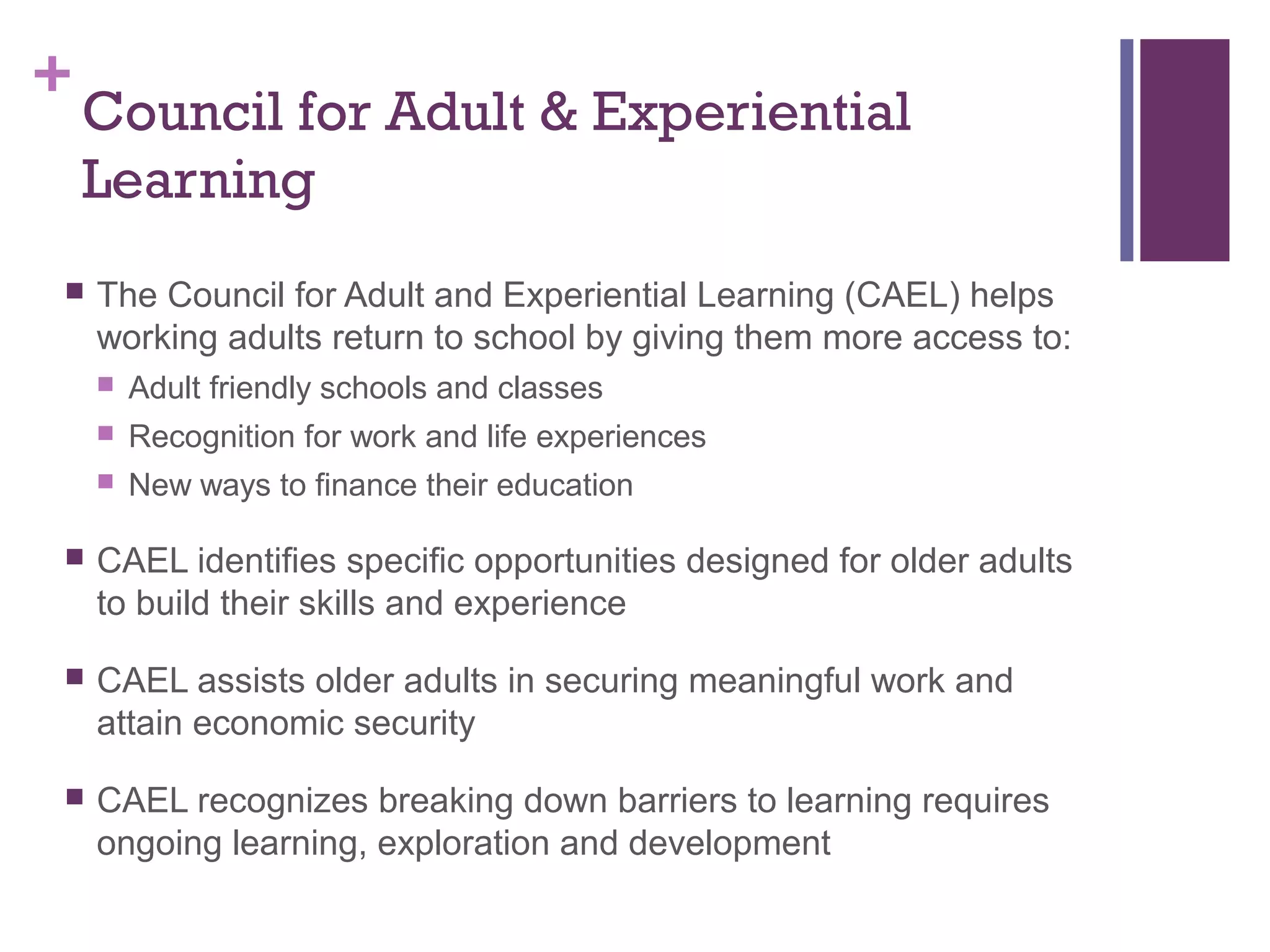 +Council for Adult & Experiential 
Learning 
 The Council for Adult and Experiential Learning (CAEL) helps 
working adults return to school by giving them more access to: 
 Adult friendly schools and classes 
 Recognition for work and life experiences 
 New ways to finance their education 
 CAEL identifies specific opportunities designed for older adults 
to build their skills and experience 
 CAEL assists older adults in securing meaningful work and 
attain economic security 
 CAEL recognizes breaking down barriers to learning requires 
ongoing learning, exploration and development 
 