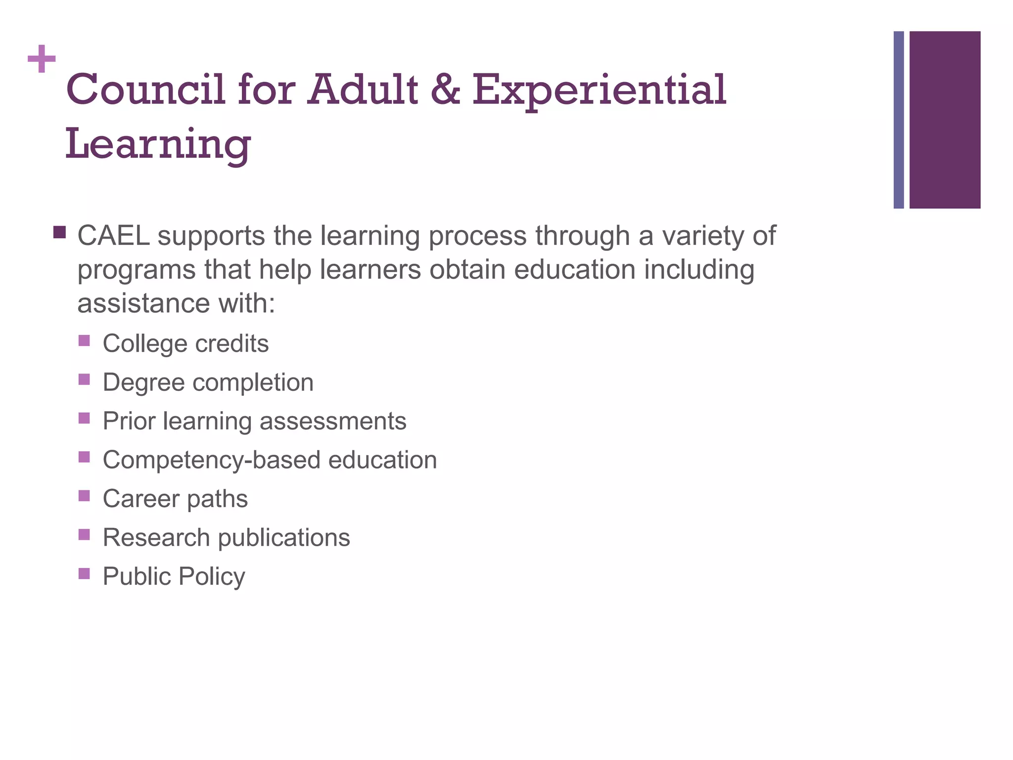 +Council for Adult & Experiential 
Learning 
 CAEL supports the learning process through a variety of 
programs that help learners obtain education including 
assistance with: 
 College credits 
 Degree completion 
 Prior learning assessments 
 Competency-based education 
 Career paths 
 Research publications 
 Public Policy 
 
