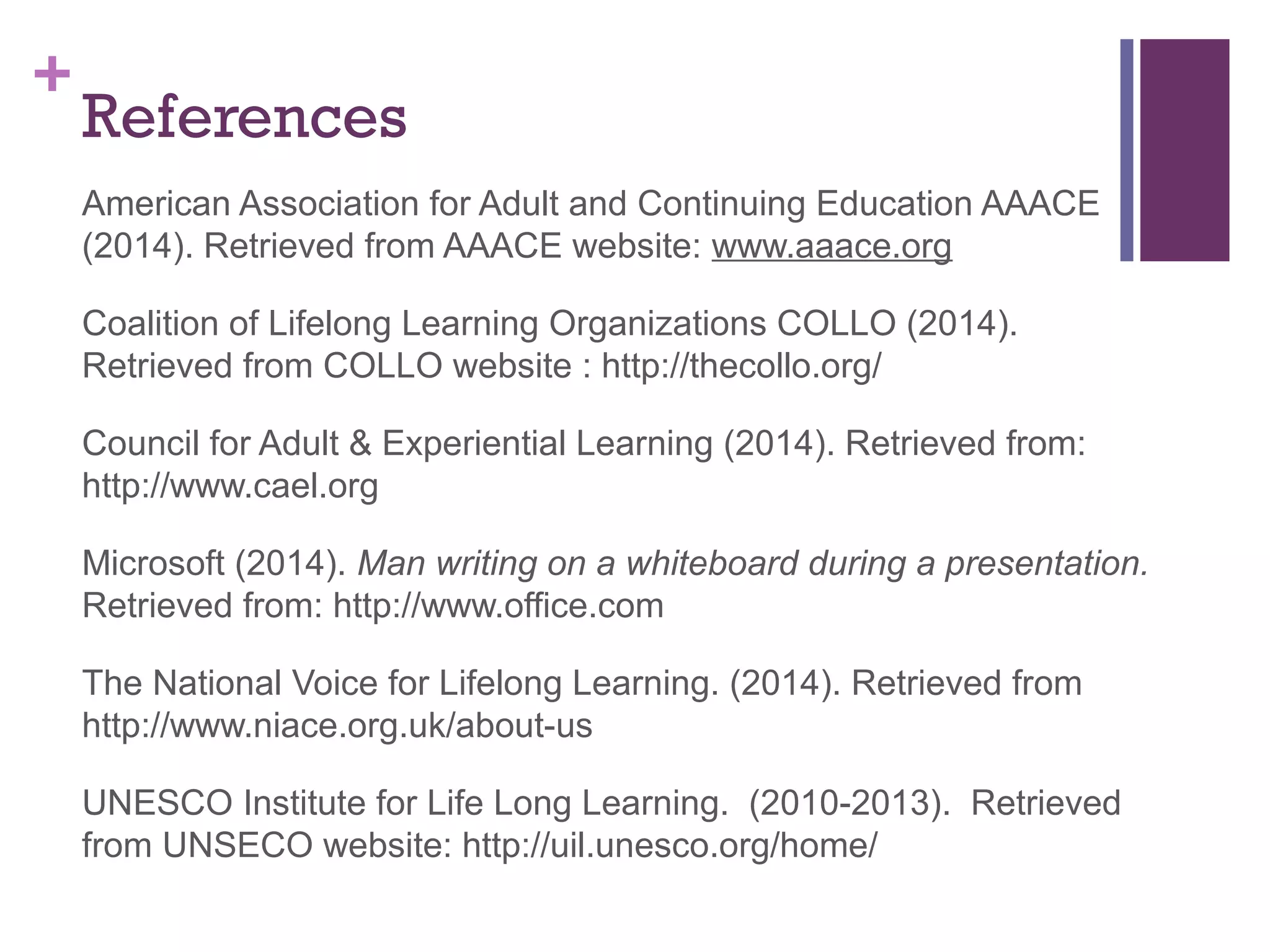 + 
References 
American Association for Adult and Continuing Education AAACE 
(2014). Retrieved from AAACE website: www.aaace.org 
Coalition of Lifelong Learning Organizations COLLO (2014). 
Retrieved from COLLO website : http://thecollo.org/ 
Council for Adult & Experiential Learning (2014). Retrieved from: 
http://www.cael.org 
Microsoft (2014). Man writing on a whiteboard during a presentation. 
Retrieved from: http://www.office.com 
The National Voice for Lifelong Learning. (2014). Retrieved from 
http://www.niace.org.uk/about-us 
UNESCO Institute for Life Long Learning. (2010-2013). Retrieved 
from UNSECO website: http://uil.unesco.org/home/ 
