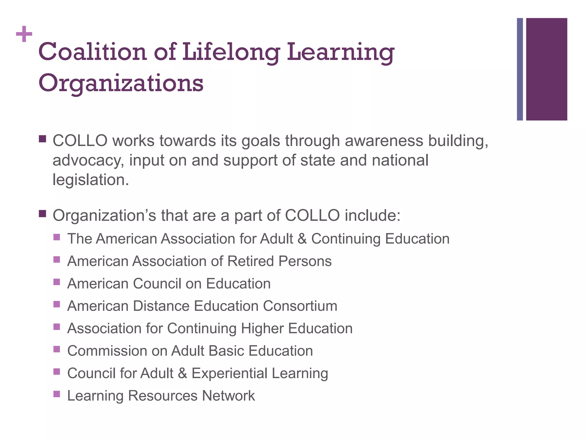 +Coalition of Lifelong Learning 
Organizations 
 COLLO works towards its goals through awareness building, 
advocacy, input on and support of state and national 
legislation. 
 Organization’s that are a part of COLLO include: 
 The American Association for Adult & Continuing Education 
 American Association of Retired Persons 
 American Council on Education 
 American Distance Education Consortium 
 Association for Continuing Higher Education 
 Commission on Adult Basic Education 
 Council for Adult & Experiential Learning 
 Learning Resources Network 
 