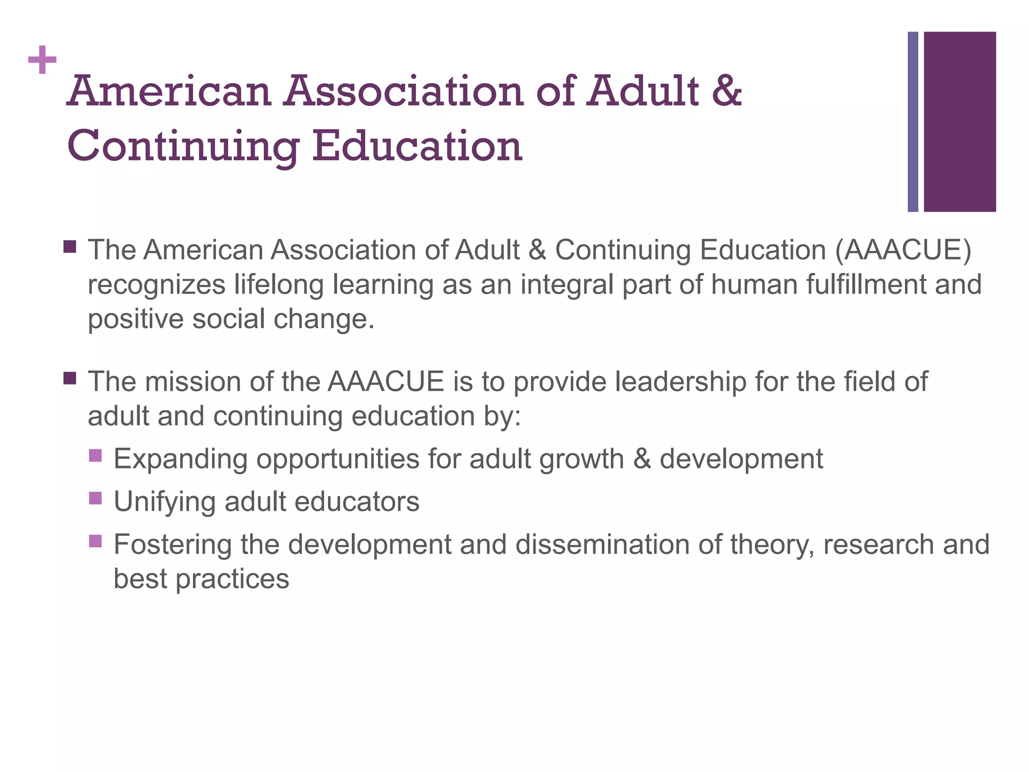 +American Association of Adult & 
Continuing Education 
 The American Association of Adult & Continuing Education (AAACUE) 
recognizes lifelong learning as an integral part of human fulfillment and 
positive social change. 
 The mission of the AAACUE is to provide leadership for the field of 
adult and continuing education by: 
 Expanding opportunities for adult growth & development 
 Unifying adult educators 
 Fostering the development and dissemination of theory, research and 
best practices 
 