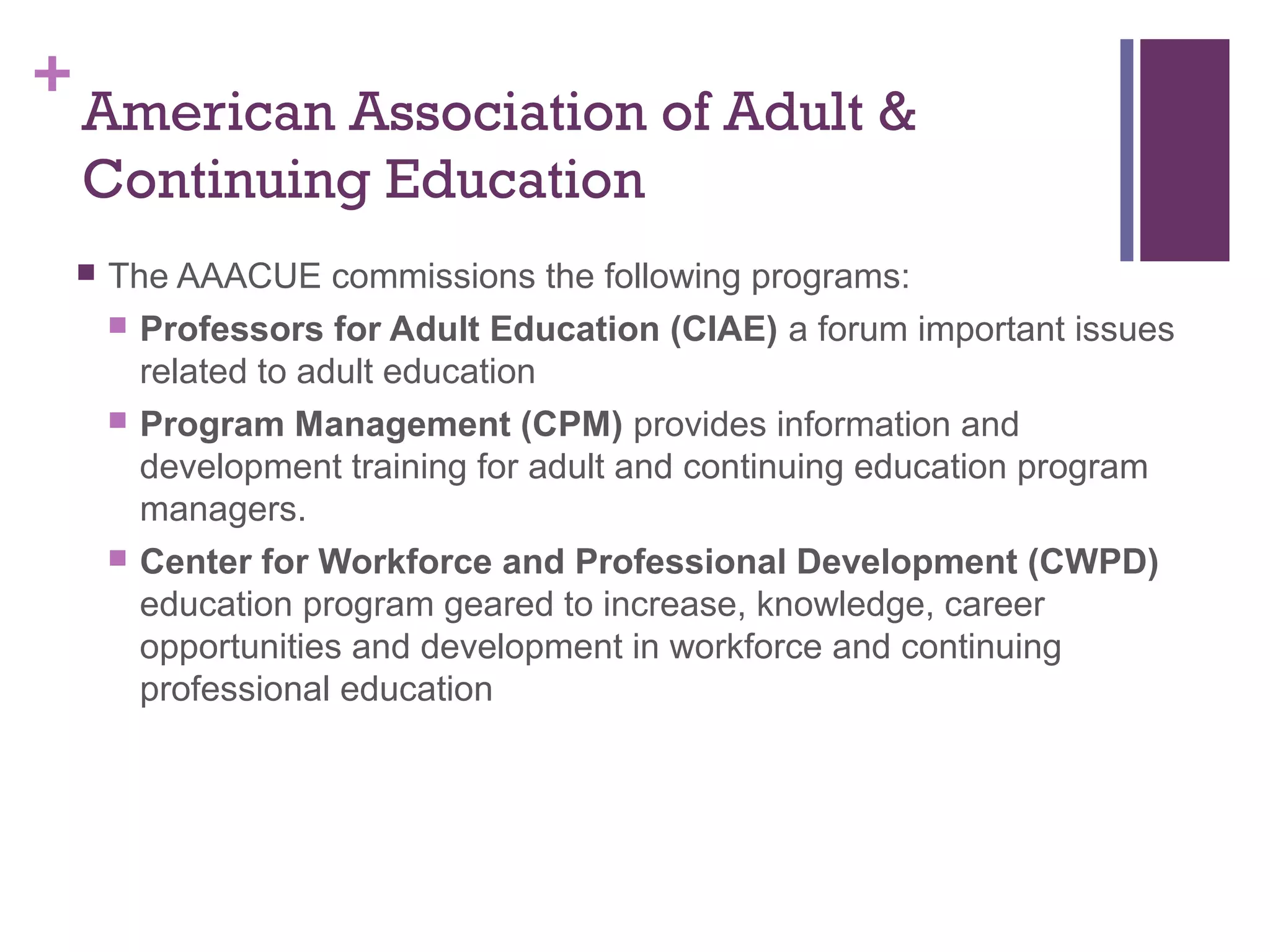 +American Association of Adult & 
Continuing Education 
 The AAACUE commissions the following programs: 
 Professors for Adult Education (CIAE) a forum important issues 
related to adult education 
 Program Management (CPM) provides information and 
development training for adult and continuing education program 
managers. 
 Center for Workforce and Professional Development (CWPD) 
education program geared to increase, knowledge, career 
opportunities and development in workforce and continuing 
professional education 
 