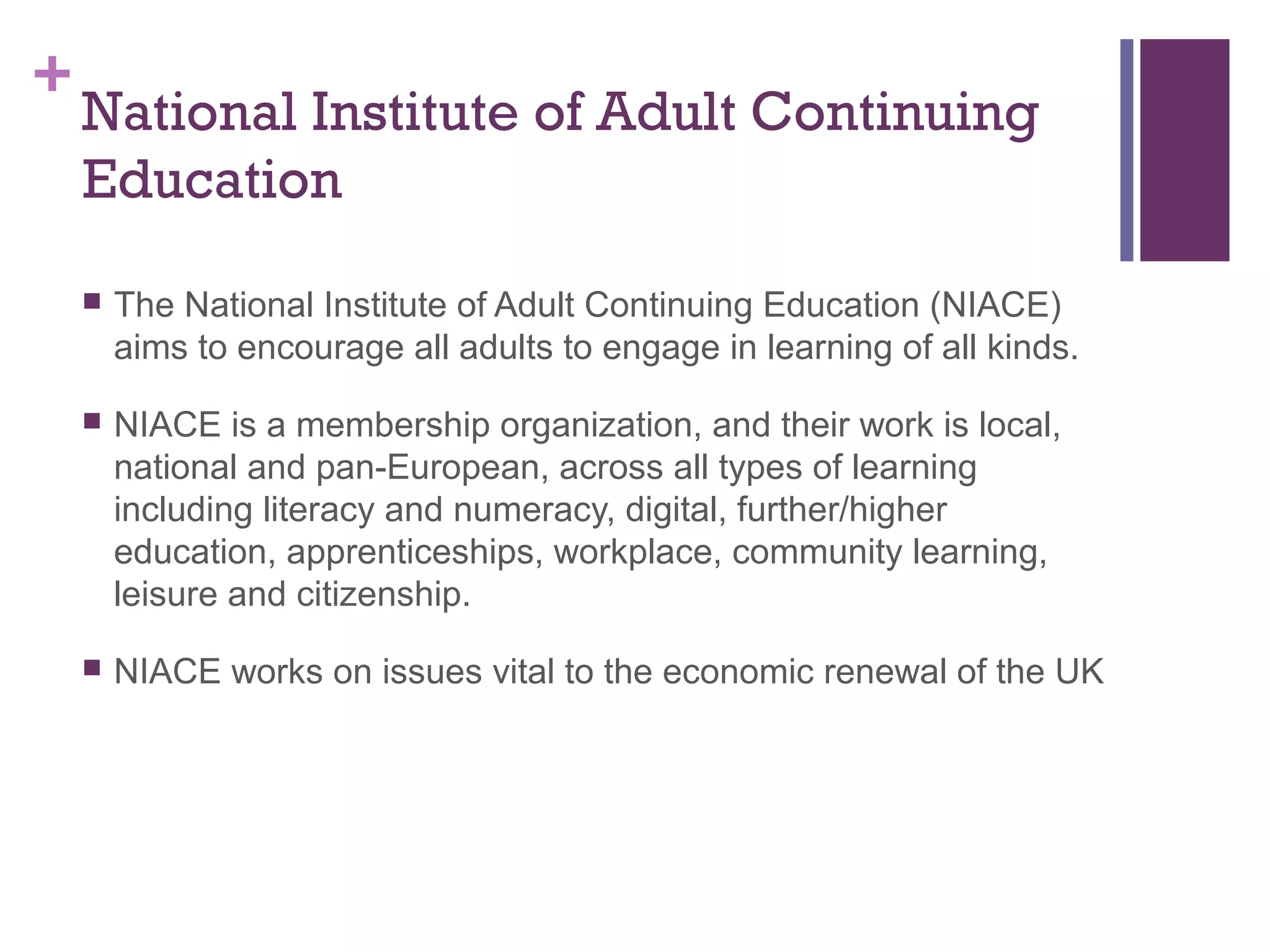 +National Institute of Adult Continuing 
Education 
 The National Institute of Adult Continuing Education (NIACE) 
aims to encourage all adults to engage in learning of all kinds. 
 NIACE is a membership organization, and their work is local, 
national and pan-European, across all types of learning 
including literacy and numeracy, digital, further/higher 
education, apprenticeships, workplace, community learning, 
leisure and citizenship. 
 NIACE works on issues vital to the economic renewal of the UK 
 