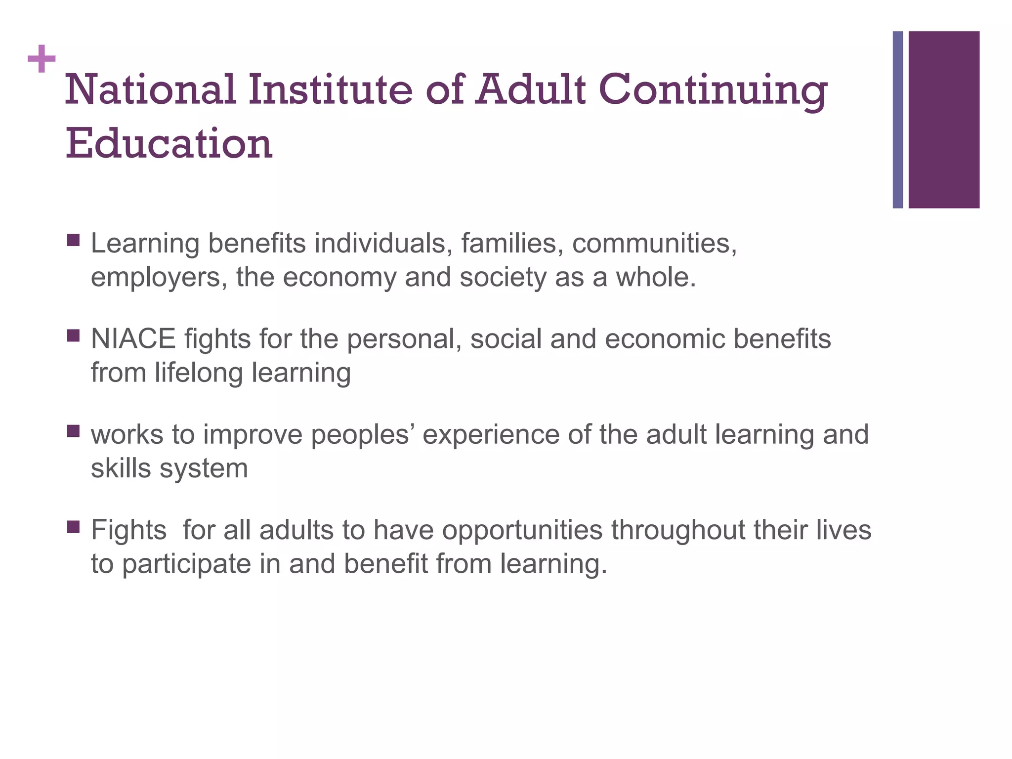 +National Institute of Adult Continuing 
Education 
 Learning benefits individuals, families, communities, 
employers, the economy and society as a whole. 
 NIACE fights for the personal, social and economic benefits 
from lifelong learning 
 works to improve peoples’ experience of the adult learning and 
skills system 
 Fights for all adults to have opportunities throughout their lives 
to participate in and benefit from learning. 
 