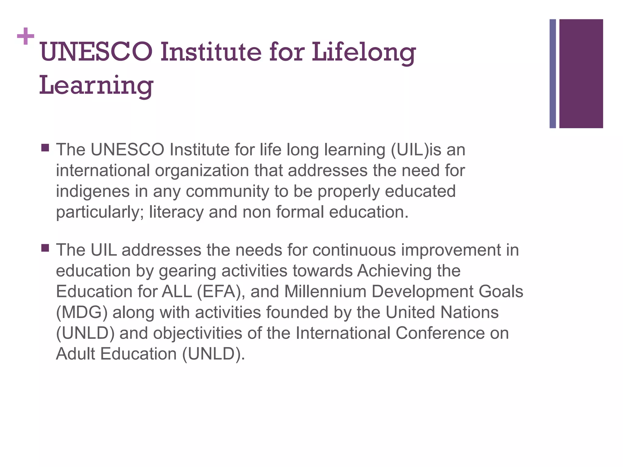 +UNESCO Institute for Lifelong 
Learning 
 The UNESCO Institute for life long learning (UIL)is an 
international organization that addresses the need for 
indigenes in any community to be properly educated 
particularly; literacy and non formal education. 
 The UIL addresses the needs for continuous improvement in 
education by gearing activities towards Achieving the 
Education for ALL (EFA), and Millennium Development Goals 
(MDG) along with activities founded by the United Nations 
(UNLD) and objectivities of the International Conference on 
Adult Education (UNLD). 
 