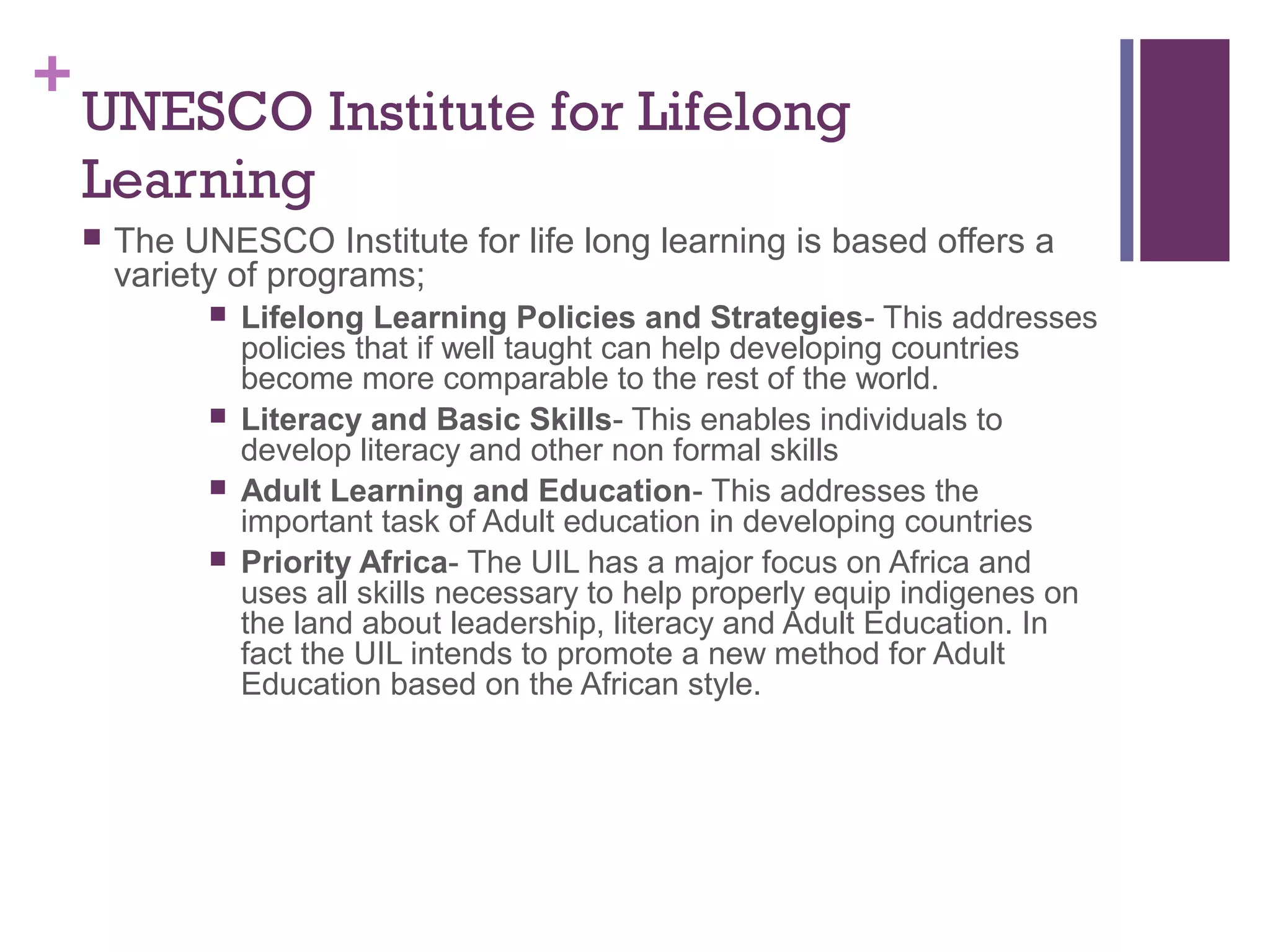 +UNESCO Institute for Lifelong 
Learning 
 The UNESCO Institute for life long learning is based offers a 
variety of programs; 
 Lifelong Learning Policies and Strategies- This addresses 
policies that if well taught can help developing countries 
become more comparable to the rest of the world. 
 Literacy and Basic Skills- This enables individuals to 
develop literacy and other non formal skills 
 Adult Learning and Education- This addresses the 
important task of Adult education in developing countries 
 Priority Africa- The UIL has a major focus on Africa and 
uses all skills necessary to help properly equip indigenes on 
the land about leadership, literacy and Adult Education. In 
fact the UIL intends to promote a new method for Adult 
Education based on the African style. 
 