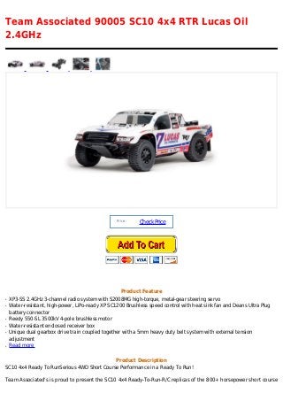 Team Associated 90005 SC10 4x4 RTR Lucas Oil
2.4GHz
Price :
CheckPrice
Product Feature
XP3-SS 2.4GHz 3-channel radio system with S2008MG high-torque, metal-gear steering servoq
Water-resistant, high-power, LiPo-ready XP SC1200 Brushless speed control with heat sink fan and Deans Ultra Plugq
battery connector
Reedy 550-SL 3500kV 4-pole brushless motorq
Water-resistant enclosed receiver boxq
Unique dual gearbox drive train coupled together with a 5mm heavy duty belt system with external tensionq
adjustment
Read moreq
Product Description
SC10 4x4 Ready To RunSerious 4WD Short Course Performance in a Ready To Run!
Team Associated's is proud to present the SC10 4x4 Ready-To-Run-R/C replicas of the 800+ horsepower short course
 