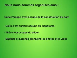 Nous nous sommes organisés ainsi :
Toute l’équipe s'est occupé de la construction du pont
- Colin s'est surtout occupé du diaporama
- Théo s'est occupé du décor
- Baptiste et Lorenzo prenaient les photos et la vidéo
 