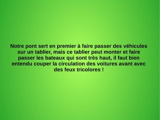 Notre pont sert en premier à faire passer des véhicules
sur un tablier, mais ce tablier peut monter et faire
passer les bateaux qui sont très haut, il faut bien
entendu couper la circulation des voitures avant avec
des feux tricolores !
 