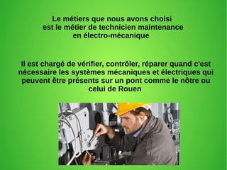 Le métiers que nous avons choisi
est le métier de technicien maintenance
en électro-mécanique
Il est chargé de vérifier, contrôler, réparer quand c'est
nécessaire les systèmes mécaniques et électriques qui
peuvent être présents sur un pont comme le nôtre ou
celui de Rouen
 