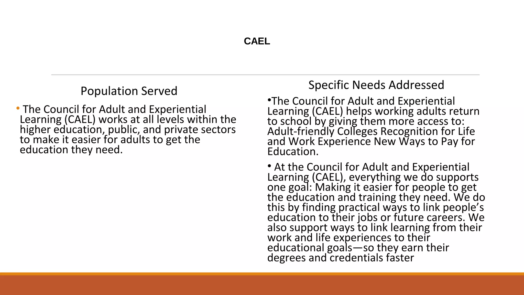 CAEL
Population Served
• The Council for Adult and Experiential
Learning (CAEL) works at all levels within the
higher education, public, and private sectors
to make it easier for adults to get the
education they need.
Specific Needs Addressed
•The Council for Adult and Experiential
Learning (CAEL) helps working adults return
to school by giving them more access to:
Adult-friendly Colleges Recognition for Life
and Work Experience New Ways to Pay for
Education.
• At the Council for Adult and Experiential
Learning (CAEL), everything we do supports
one goal: Making it easier for people to get
the education and training they need. We do
this by finding practical ways to link people’s
education to their jobs or future careers. We
also support ways to link learning from their
work and life experiences to their
educational goals—so they earn their
degrees and credentials faster
 