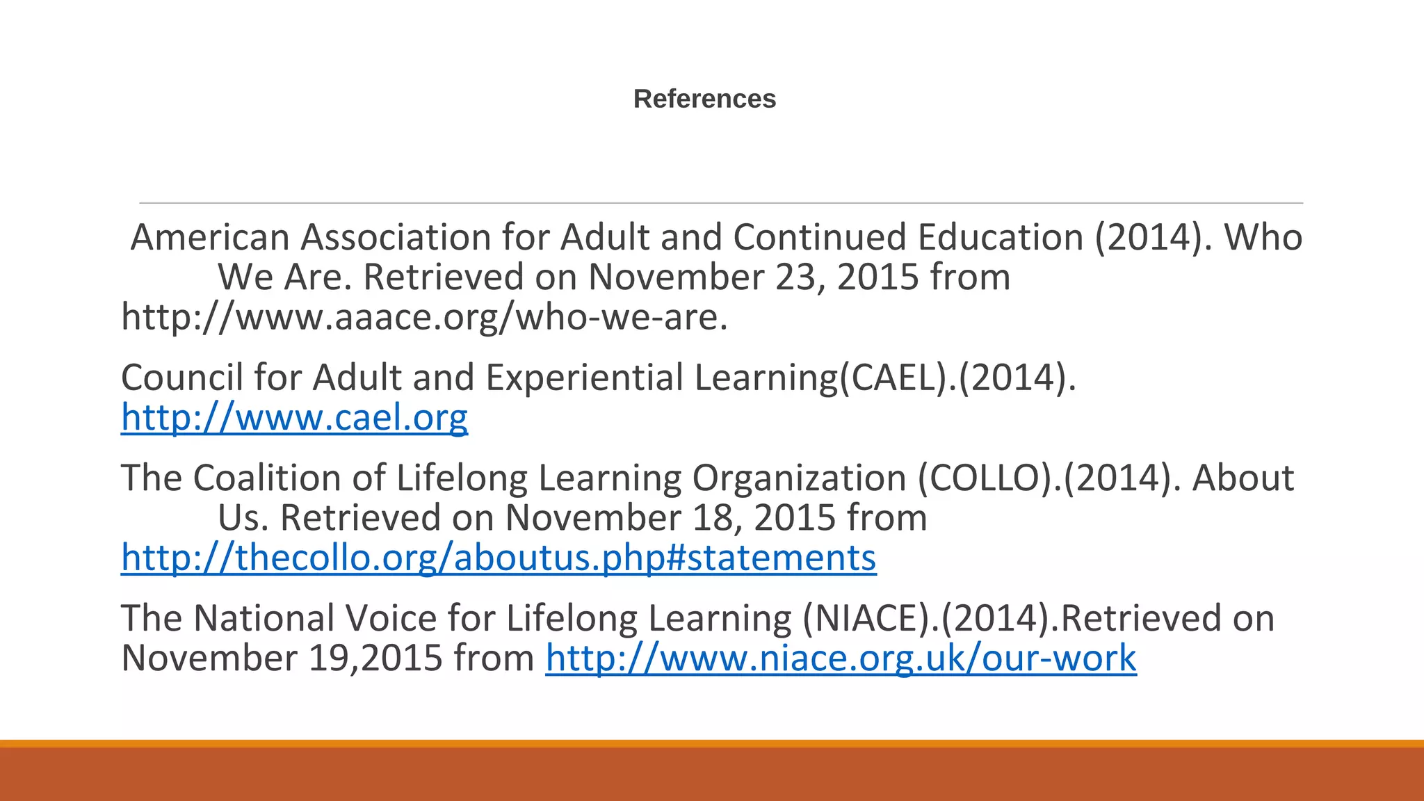 References
American Association for Adult and Continued Education (2014). Who
We Are. Retrieved on November 23, 2015 from
http://www.aaace.org/who-we-are.
Council for Adult and Experiential Learning(CAEL).(2014).
http://www.cael.org
The Coalition of Lifelong Learning Organization (COLLO).(2014). About
Us. Retrieved on November 18, 2015 from
http://thecollo.org/aboutus.php#statements
The National Voice for Lifelong Learning (NIACE).(2014).Retrieved on
November 19,2015 from http://www.niace.org.uk/our-work
 