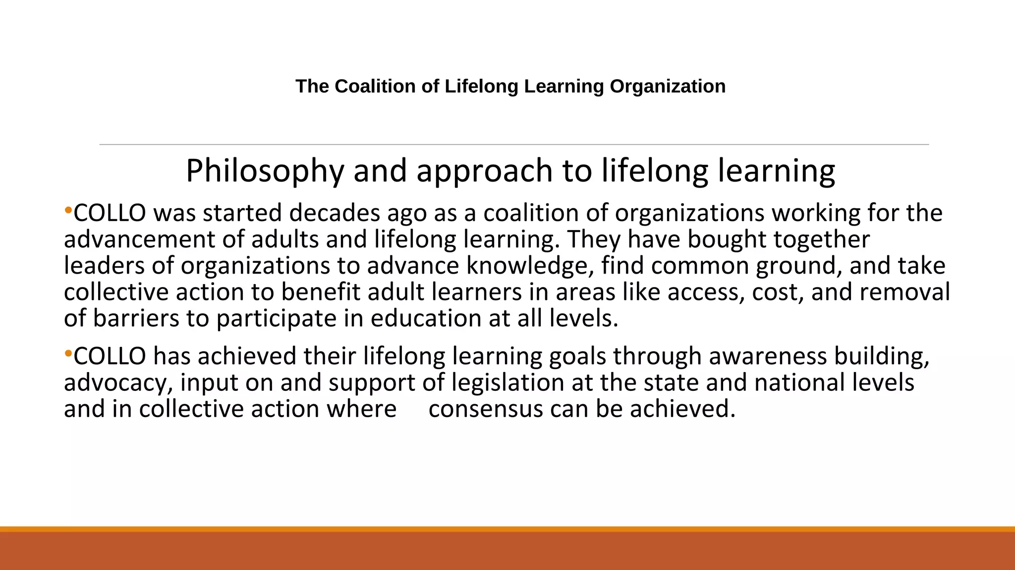 The Coalition of Lifelong Learning Organization
Philosophy and approach to lifelong learning
•COLLO was started decades ago as a coalition of organizations working for the
advancement of adults and lifelong learning. They have bought together
leaders of organizations to advance knowledge, find common ground, and take
collective action to benefit adult learners in areas like access, cost, and removal
of barriers to participate in education at all levels.
•COLLO has achieved their lifelong learning goals through awareness building,
advocacy, input on and support of legislation at the state and national levels
and in collective action where consensus can be achieved.
 