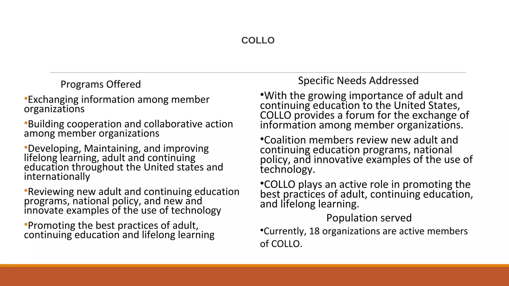 COLLO
Programs Offered
•Exchanging information among member
organizations
•Building cooperation and collaborative action
among member organizations
•Developing, Maintaining, and improving
lifelong learning, adult and continuing
education throughout the United states and
internationally
•Reviewing new adult and continuing education
programs, national policy, and new and
innovate examples of the use of technology
•Promoting the best practices of adult,
continuing education and lifelong learning
Specific Needs Addressed
•With the growing importance of adult and
continuing education to the United States,
COLLO provides a forum for the exchange of
information among member organizations.
•Coalition members review new adult and
continuing education programs, national
policy, and innovative examples of the use of
technology.
•COLLO plays an active role in promoting the
best practices of adult, continuing education,
and lifelong learning.
Population served
•Currently, 18 organizations are active members
of COLLO.
 