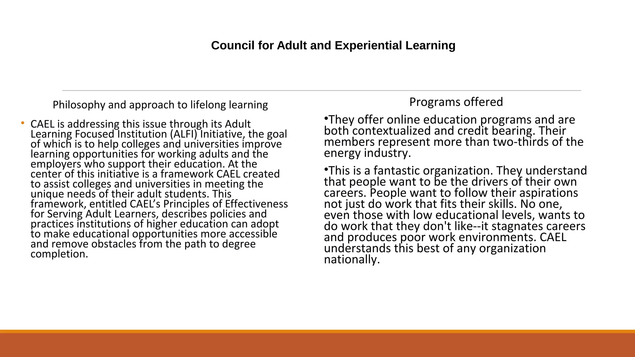 Council for Adult and Experiential Learning
Philosophy and approach to lifelong learning
• CAEL is addressing this issue through its Adult
Learning Focused Institution (ALFI) Initiative, the goal
of which is to help colleges and universities improve
learning opportunities for working adults and the
employers who support their education. At the
center of this initiative is a framework CAEL created
to assist colleges and universities in meeting the
unique needs of their adult students. This
framework, entitled CAEL’s Principles of Effectiveness
for Serving Adult Learners, describes policies and
practices institutions of higher education can adopt
to make educational opportunities more accessible
and remove obstacles from the path to degree
completion.
Programs offered
•They offer online education programs and are
both contextualized and credit bearing. Their
members represent more than two-thirds of the
energy industry.
•This is a fantastic organization. They understand
that people want to be the drivers of their own
careers. People want to follow their aspirations
not just do work that fits their skills. No one,
even those with low educational levels, wants to
do work that they don't like--it stagnates careers
and produces poor work environments. CAEL
understands this best of any organization
nationally.
 