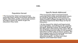 CAEL
Population Served
• The Council for Adult and Experiential
Learning (CAEL) works at all levels within the
higher education, public, and private sectors
to make it easier for adults to get the
education they need.
Specific Needs Addressed
•The Council for Adult and Experiential
Learning (CAEL) helps working adults return
to school by giving them more access to:
Adult-friendly Colleges Recognition for Life
and Work Experience New Ways to Pay for
Education.
• At the Council for Adult and Experiential
Learning (CAEL), everything we do supports
one goal: Making it easier for people to get
the education and training they need. We do
this by finding practical ways to link people’s
education to their jobs or future careers. We
also support ways to link learning from their
work and life experiences to their
educational goals—so they earn their
degrees and credentials faster
 