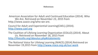 References
American Association for Adult and Continued Education (2014). Who
We Are. Retrieved on November 23, 2015 from
http://www.aaace.org/who-we-are.
Council for Adult and Experiential Learning(CAEL).(2014).
http://www.cael.org
The Coalition of Lifelong Learning Organization (COLLO).(2014). About
Us. Retrieved on November 18, 2015 from
http://thecollo.org/aboutus.php#statements
The National Voice for Lifelong Learning (NIACE).(2014).Retrieved on
November 19,2015 from http://www.niace.org.uk/our-work
 