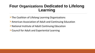 Four Organizations Dedicated to Lifelong
Learning
The Coalition of Lifelong Learning Organizations
American Association of Adult and Continuing Education
National Institute of Adult Continuing Education
Council for Adult and Experiential Learning
 