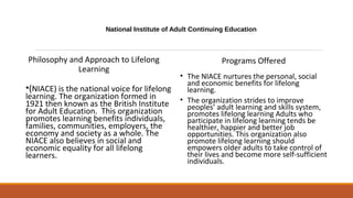 National Institute of Adult Continuing Education
Philosophy and Approach to Lifelong
Learning
•(NIACE) is the national voice for lifelong
learning. The organization formed in
1921 then known as the British Institute
for Adult Education. This organization
promotes learning benefits individuals,
families, communities, employers, the
economy and society as a whole. The
NIACE also believes in social and
economic equality for all lifelong
learners.
Programs Offered
• The NIACE nurtures the personal, social
and economic benefits for lifelong
learning.
• The organization strides to improve
peoples’ adult learning and skills system,
promotes lifelong learning Adults who
participate in lifelong learning tends be
healthier, happier and better job
opportunities. This organization also
promote lifelong learning should
empowers older adults to take control of
their lives and become more self-sufficient
individuals.
 