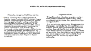 Council for Adult and Experiential Learning
Philosophy and approach to lifelong learning
• CAEL is addressing this issue through its Adult
Learning Focused Institution (ALFI) Initiative, the goal
of which is to help colleges and universities improve
learning opportunities for working adults and the
employers who support their education. At the
center of this initiative is a framework CAEL created
to assist colleges and universities in meeting the
unique needs of their adult students. This
framework, entitled CAEL’s Principles of Effectiveness
for Serving Adult Learners, describes policies and
practices institutions of higher education can adopt
to make educational opportunities more accessible
and remove obstacles from the path to degree
completion.
Programs offered
•They offer online education programs and are
both contextualized and credit bearing. Their
members represent more than two-thirds of the
energy industry.
•This is a fantastic organization. They understand
that people want to be the drivers of their own
careers. People want to follow their aspirations
not just do work that fits their skills. No one,
even those with low educational levels, wants to
do work that they don't like--it stagnates careers
and produces poor work environments. CAEL
understands this best of any organization
nationally.
 