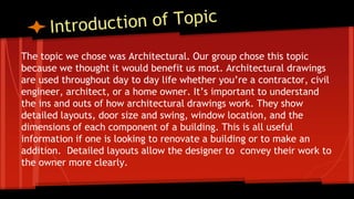 The topic we chose was Architectural. Our group chose this topic
because we thought it would benefit us most. Architectural drawings
are used throughout day to day life whether you’re a contractor, civil
engineer, architect, or a home owner. It’s important to understand
the ins and outs of how architectural drawings work. They show
detailed layouts, door size and swing, window location, and the
dimensions of each component of a building. This is all useful
information if one is looking to renovate a building or to make an
addition. Detailed layouts allow the designer to convey their work to
the owner more clearly.
 