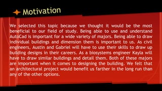 We selected this topic because we thought it would be the most
beneficial to our field of study. Being able to use and understand
AutoCad is important for a wide variety of majors. Being able to draw
individual buildings and dimension them is important to us. As civil
engineers, Austin and Gabriel will have to use their skills to draw up
building designs in their careers. As a biosystems engineer Kayla will
have to draw similar buildings and detail them. Both of these majors
are important when it comes to designing the building. We felt that
an architectural project would benefit us farther in the long run than
any of the other options.
 