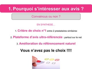 1. Pourquoi s’intéresser aux avis ?
Convaincus ou non ?
EN SYNTHESE…
1. Critère de choix n°1 entre 2 prestataires similaires
2. Plateforme d’avis ultra-référencée : partout sur le net
3. Amélioration du référencement naturel
Vous n’avez pas le choix !!!!
 