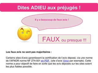 Dites ADIEU aux préjugés !
Il y a beaucoup de faux avis !
FAUX ou presque !!!
Les faux avis ne sont pas majoritaires :
Certains sites d’avis garantissent la certification de l’avis déposé, via une norme
de l’AFNOR norme NF Z74-501 en PDF (site d’avis Vinivi par exemple). Cette
norme a pour objectif de faire en sorte que les avis déposés sur les sites soient
les plus fiables possible.
 