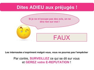 Dites ADIEU aux préjugés !
Si je ne m’occupe pas des avis, on ne
dira rien sur moi !
FAUX
Les internautes s’expriment malgré vous, vous ne pourrez pas l’empêcher
Par contre, SURVEILLEZ ce qui se dit sur vous
et GEREZ votre E-REPUTATION !
 
