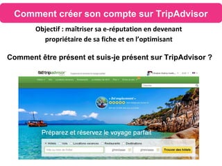 Comment créer son compte sur TripAdvisor
Objectif : maîtriser sa e-réputation en devenant
propriétaire de sa fiche et en l’optimisant
Comment être présent et suis-je présent sur TripAdvisor ?
 
