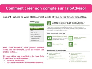 Comment créer son compte sur TripAdvisor
Cas n°1 : la fiche de votre établissement existe et vous devez devenir propriétaire
Avec cette interface, vous pouvez modifier
toutes vos informations, gérer et enrichir vos
photos, textes….
Si vous n’êtes pas propriétaire de votre fiche
TripAdvisor vous demandera:
- de vous authentifier
- de relier votre fiche à votre établissement
 