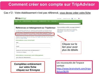 Les nouveautés de l’espace
contact
http://www.brainshark.com/tripa
dvisor/BLFR
Comment créer son compte sur TripAdvisor
Cas n°2 : Votre établissement n’est pas référencé, vous devez créer votre fiche
Cliquez sur le
lien pour avoir
plus de détails
Complétez entièrement
sur votre fiche
cliquez sur Envoyez
 