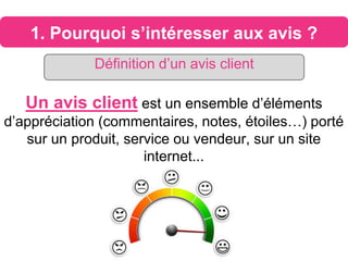 1. Pourquoi s’intéresser aux avis ?
Un avis client est un ensemble d’éléments
d’appréciation (commentaires, notes, étoiles…) porté
sur un produit, service ou vendeur, sur un site
internet...
Définition d’un avis client
 
