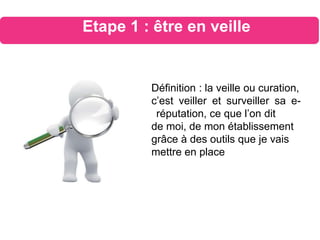 Définition : la veille ou curation,
c’est veiller et surveiller sa e-
réputation, ce que l’on dit
de moi, de mon établissement
grâce à des outils que je vais
mettre en place
Etape 1 : être en veille
 