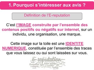 1. Pourquoi s’intéresser aux avis ?
C’est l’IMAGE construite par l’ensemble des
contenus positifs ou négatifs sur internet, sur un
individu, une organisation, une marque.
Cette image sur la toile est une IDENTITE
NUMERIQUE, constituée par l’ensemble des traces
que vous laissez ou qui sont laissées sur vous.
Définition de l’E-reputation
 