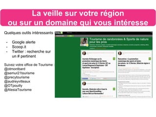 Quelques outils intéressants
- Google alerte
- Scoop.it
- Twitter : recherche sur
un # pertinent
Suivez votre office de Tourisme :
@otmontbard
@semur21tourisme
@precytourisme
@audreyvitteaux
@OTpouilly
@AlesiaTourisme
La veille sur votre région
ou sur un domaine qui vous intéresse
 