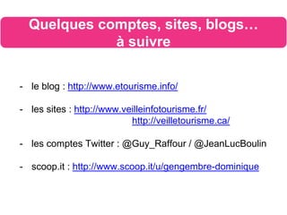 - le blog : http://www.etourisme.info/
- les sites : http://www.veilleinfotourisme.fr/
http://veilletourisme.ca/
- les comptes Twitter : @Guy_Raffour / @JeanLucBoulin
- scoop.it : http://www.scoop.it/u/gengembre-dominique
Quelques comptes, sites, blogs…
à suivre
 
