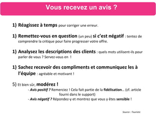 1) Réagissez à temps pour corriger une erreur.
1) Remettez-vous en question (un peu) si c’est négatif : tentez de
comprendre la critique pour faire progresser votre offre.
1) Analysez les descriptions des clients : quels mots utilisent-ils pour
parler de vous ? Servez-vous en !
1) Sachez recevoir des compliments et communiquez les à
l’équipe : agréable et motivant !
5) Et bien sûr, modérez !
- Avis positif ? Remerciez ! Cela fait partie de la fidélisation… (cf. article
fourni dans le support)
- Avis négatif ? Répondez-y et montrez que vous y êtes sensible !
Source : Touristic
Vous recevez un avis ?
 