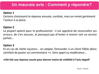 Source : Touristic
Option 1
Certains choisissent la réponse amusée, cordiale, mais on remet gentiment
l’auteur à sa place.
Option 2
La plupart optent pour le professionnel : il est apprécié de reconnaître ses
erreurs, de s’en excuser, et pourquoi pas d’inviter à revenir voir un service
parfait…
Option 3
Et en cas de réelle injustice... on adapte. Demander à un client fidèle (donc
satisfait) de poster un commentaire ++, faire appel au modérateur…
⇒On fait une réponse courte pour donner moins de visibilité à l’avis négatif
Un mauvais avis : Comment y répondre?
 