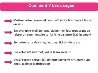 Motiver votre personnel pour qu’il incite les clients à laisser
un avis
Comment ? Les usages
Envoyer un e-mail de remerciement en leur proposant de
laisser un commentaire sur la fiche de votre établissement
Sur votre carte de visite, factures, tickets de caisse
Sur votre site internet, vos réseaux sociaux
Vers l’espace accueil (ou détente) de votre structure : QR
code, tablette à disposition
 