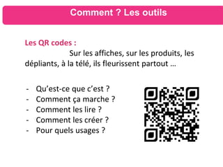Comment ? Les outils
Les QR codes :
Sur les affiches, sur les produits, les
dépliants, à la télé, ils fleurissent partout …
- Qu’est-ce que c’est ?
- Comment ça marche ?
- Comment les lire ?
- Comment les créer ?
- Pour quels usages ?
 