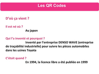 Les QR Codes
D’où ça vient ?
Il est né où ?
Au japon
Qui l’a inventé et pourquoi ?
Inventé par l’entreprise DENSO WAVE (entreprise
de traçabilité industrielle) pour suivre les pièces automobiles
dans les usines Toyota
C’était quand ?
En 1994, la licence libre a été publiée en 1999
 