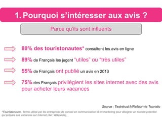 1. Pourquoi s’intéresser aux avis ?
80% des touristonautes* consultent les avis en ligne
89% de Français les jugent “utiles” ou “très utiles”
55% de Français ont publié un avis en 2013
75% des Français privilégient les sites internet avec des avis
pour acheter leurs vacances
Source : Testntrust.fr/Raffour via Touristic
Parce qu’ils sont influents
*Touristonaute : terme utilisé par les entreprises de conseil en communication et en marketing pour désigner un touriste potentiel
qui prépare ses vacances sur Internet (def. Wikipédia).
 