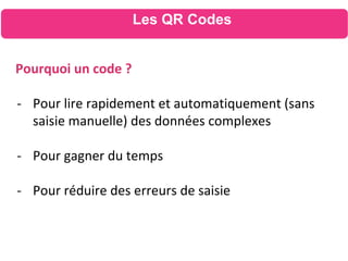 Les QR Codes
Pourquoi un code ?
- Pour lire rapidement et automatiquement (sans
saisie manuelle) des données complexes
- Pour gagner du temps
- Pour réduire des erreurs de saisie
 