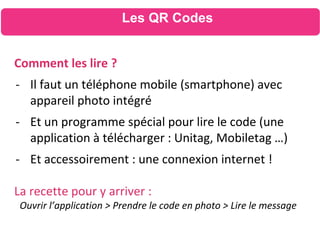 Comment les lire ?
- Il faut un téléphone mobile (smartphone) avec
appareil photo intégré
- Et un programme spécial pour lire le code (une
application à télécharger : Unitag, Mobiletag …)
- Et accessoirement : une connexion internet !
La recette pour y arriver :
Ouvrir l’application > Prendre le code en photo > Lire le message
Les QR Codes
 
