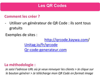 Les QR Codes
Comment les créer ?
- Utiliser un générateur de QR Code : ils sont tous
gratuits
Exemples de sites :
http://qrcode.kaywa.com/
Unitag.io/fr/qrcode
Qr-code-generateur.com
La méthodologie :
Je saisi l’adresse URL où je veux renvoyer les clients > Je clique sur
le bouton générer > Je télécharge mon QR Code en format image
 