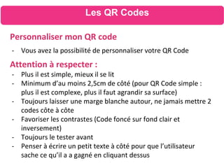 Les QR Codes
Personnaliser mon QR code
- Vous avez la possibilité de personnaliser votre QR Code
Attention à respecter :
- Plus il est simple, mieux il se lit
- Minimum d’au moins 2,5cm de côté (pour QR Code simple :
plus il est complexe, plus il faut agrandir sa surface)
- Toujours laisser une marge blanche autour, ne jamais mettre 2
codes côte à côte
- Favoriser les contrastes (Code foncé sur fond clair et
inversement)
- Toujours le tester avant
- Penser à écrire un petit texte à côté pour que l’utilisateur
sache ce qu’il a a gagné en cliquant dessus
 