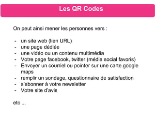 On peut ainsi mener les personnes vers :
- un site web (lien URL)
- une page dédiée
- une vidéo ou un contenu multimédia
- Votre page facebook, twitter (média social favoris)
- Envoyer un courriel ou pointer sur une carte google
maps
- remplir un sondage, questionnaire de satisfaction
- s’abonner à votre newsletter
- Votre site d’avis
etc ...
Les QR Codes
 